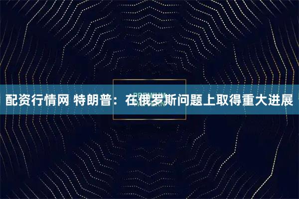 配资行情网 特朗普：在俄罗斯问题上取得重大进展