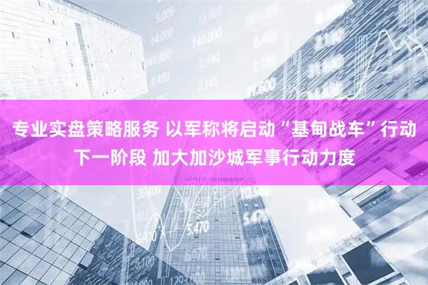 专业实盘策略服务 以军称将启动“基甸战车”行动下一阶段 加大加沙城军事行动力度