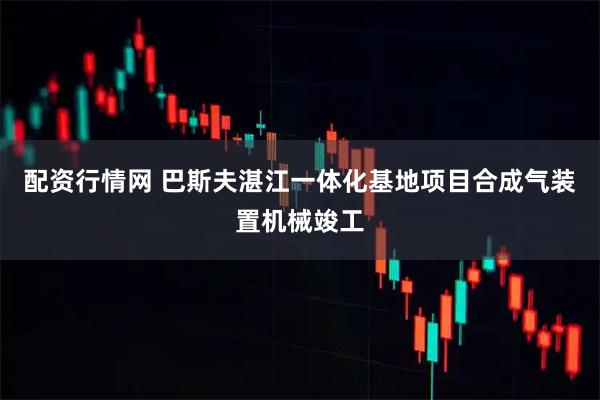 配资行情网 巴斯夫湛江一体化基地项目合成气装置机械竣工