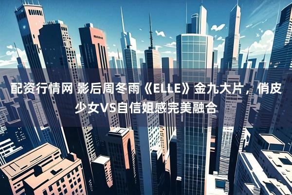配资行情网 影后周冬雨《ELLE》金九大片，俏皮少女VS自信姐感完美融合
