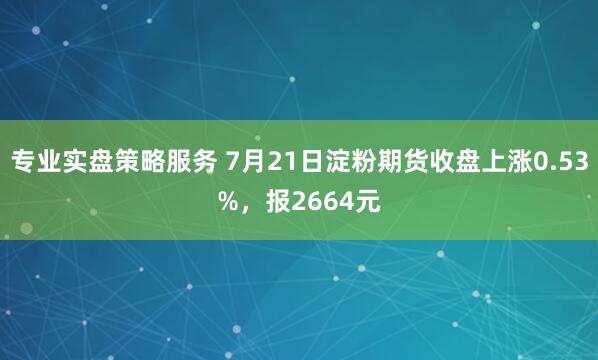 专业实盘策略服务 7月21日淀粉期货收盘上涨0.53%，报2664元