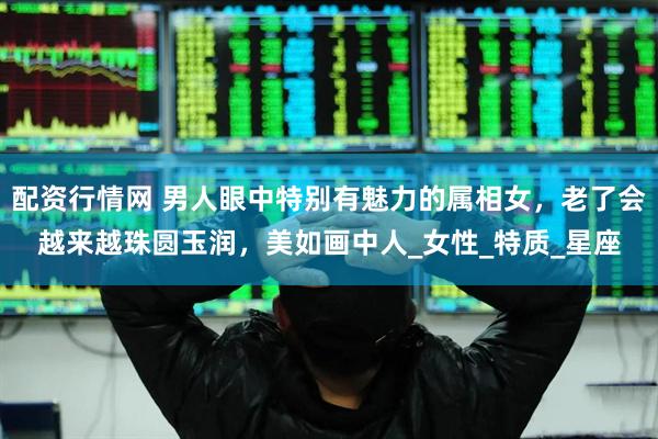 配资行情网 男人眼中特别有魅力的属相女，老了会越来越珠圆玉润，美如画中人_女性_特质_星座