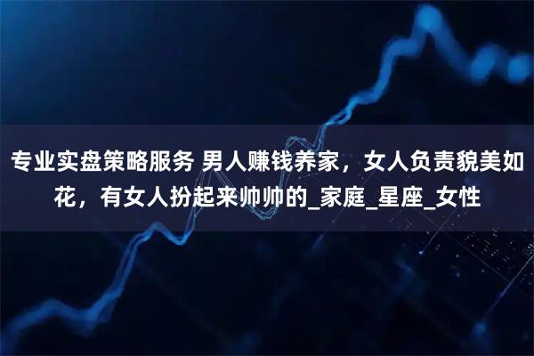 专业实盘策略服务 男人赚钱养家，女人负责貌美如花，有女人扮起来帅帅的_家庭_星座_女性
