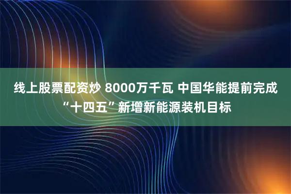 线上股票配资炒 8000万千瓦 中国华能提前完成“十四五”新增新能源装机目标