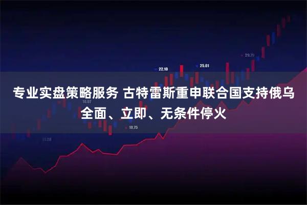 专业实盘策略服务 古特雷斯重申联合国支持俄乌全面、立即、无条件停火