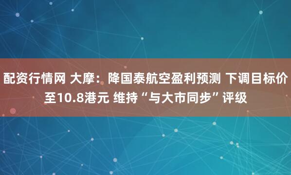 配资行情网 大摩：降国泰航空盈利预测 下调目标价至10.8港元 维持“与大市同步”评级