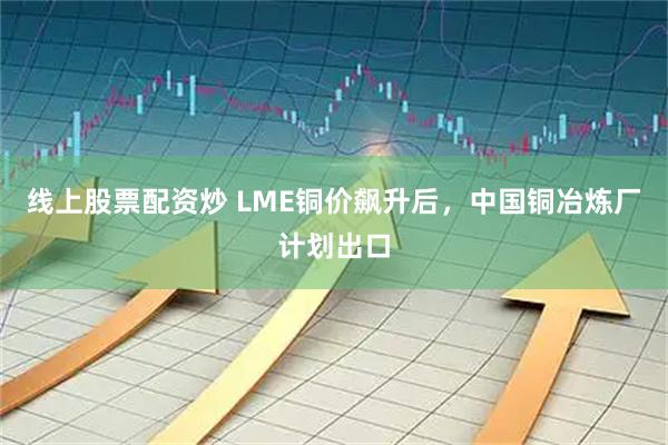 线上股票配资炒 LME铜价飙升后，中国铜冶炼厂计划出口