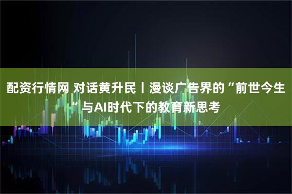 配资行情网 对话黄升民丨漫谈广告界的“前世今生”与AI时代下的教育新思考