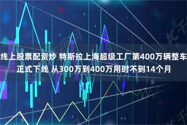 线上股票配资炒 特斯拉上海超级工厂第400万辆整车正式下线 从300万到400万用时不到14个月