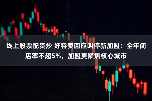 线上股票配资炒 好特卖回应叫停新加盟：全年闭店率不超5%，加盟更聚焦核心城市
