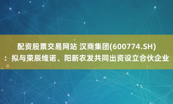 配资股票交易网站 汉商集团(600774.SH)：拟与荣辰维诺、阳新农发共同出资设立合伙企业