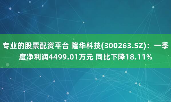 专业的股票配资平台 隆华科技(300263.SZ)：一季度净利润4499.01万元 同比下降18.11%