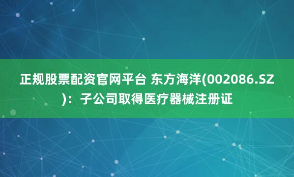 正规股票配资官网平台 东方海洋(002086.SZ)：子公司取得医疗器械注册证
