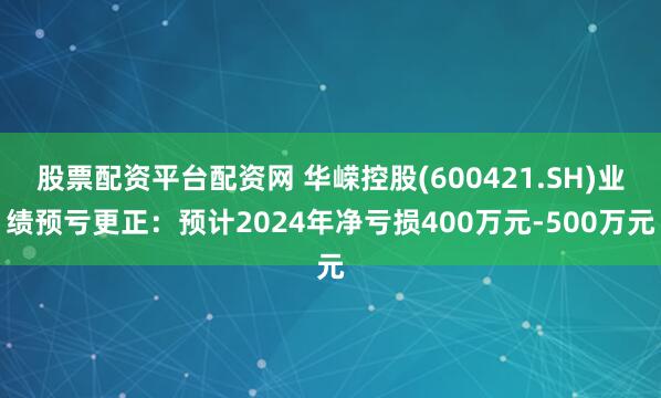 股票配资平台配资网 华嵘控股(600421.SH)业绩预亏更正：预计2024年净亏损400万元-500万元
