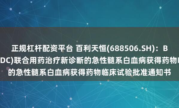 正规杠杆配资平台 百利天恒(688506.SH)：BL-M11D1(CD33-ADC)联合用药治疗新诊断的急性髓系白血病获得药物临床试验批准通知书