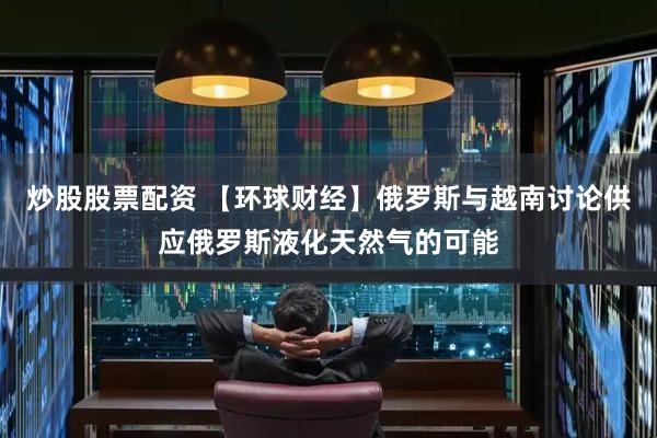 炒股股票配资 【环球财经】俄罗斯与越南讨论供应俄罗斯液化天然气的可能