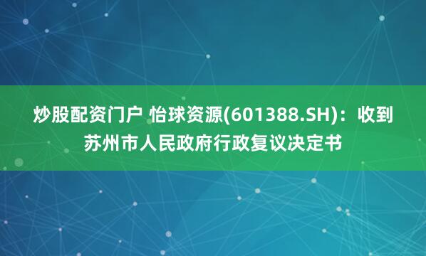 炒股配资门户 怡球资源(601388.SH)：收到苏州市人民政府行政复议决定书