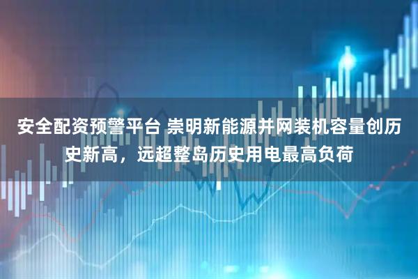 安全配资预警平台 崇明新能源并网装机容量创历史新高，远超整岛历史用电最高负荷
