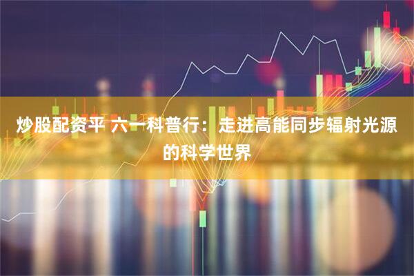 炒股配资平 六一科普行：走进高能同步辐射光源的科学世界
