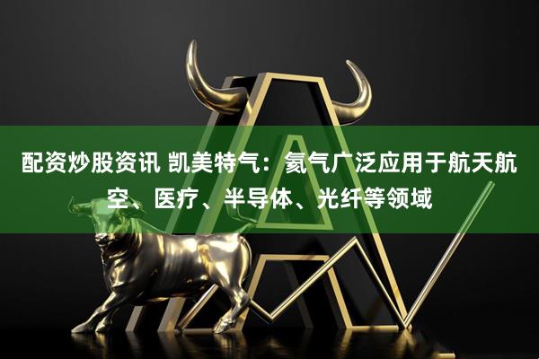 配资炒股资讯 凯美特气：氦气广泛应用于航天航空、医疗、半导体、光纤等领域