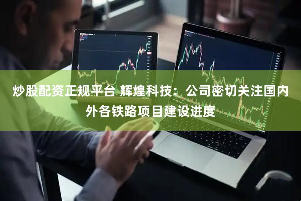 炒股配资正规平台 辉煌科技：公司密切关注国内外各铁路项目建设进度