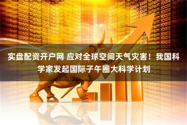 实盘配资开户网 应对全球空间天气灾害！我国科学家发起国际子午圈大科学计划
