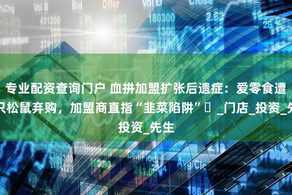 专业配资查询门户 血拼加盟扩张后遗症：爱零食遭三只松鼠弃购，加盟商直指“韭菜陷阱”​_门店_投资_先生