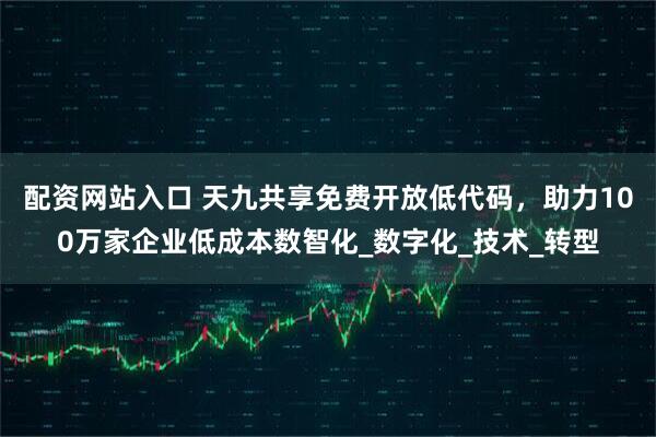 配资网站入口 天九共享免费开放低代码，助力100万家企业低成本数智化_数字化_技术_转型