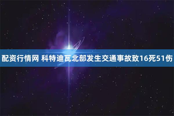 配资行情网 科特迪瓦北部发生交通事故致16死51伤