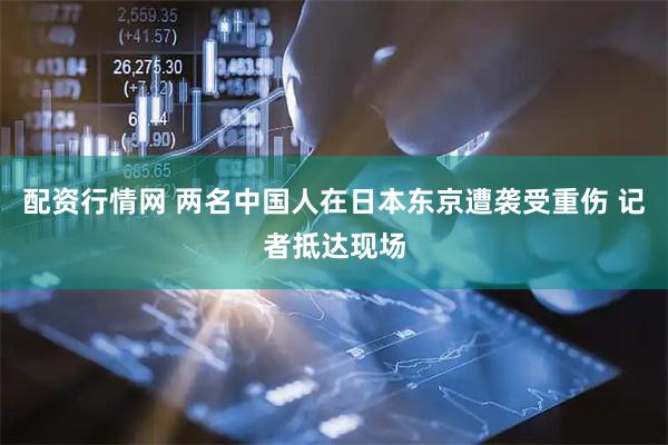 配资行情网 两名中国人在日本东京遭袭受重伤 记者抵达现场