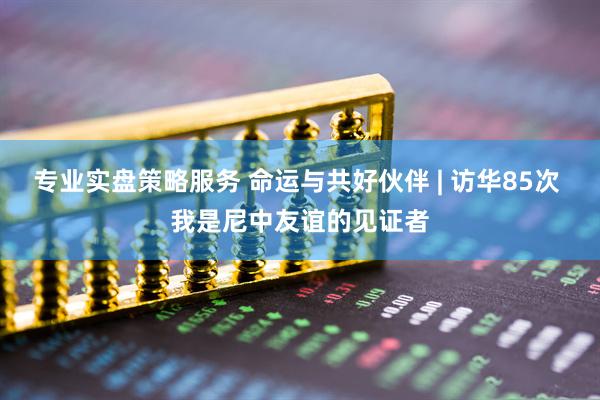 专业实盘策略服务 命运与共好伙伴 | 访华85次 我是尼中友谊的见证者
