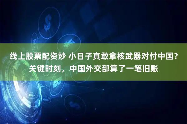 线上股票配资炒 小日子真敢拿核武器对付中国？关键时刻，中国外交部算了一笔旧账