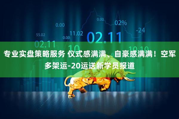 专业实盘策略服务 仪式感满满、自豪感满满！空军多架运-20运送新学员报道