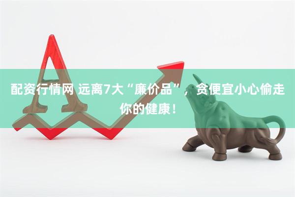配资行情网 远离7大“廉价品”，贪便宜小心偷走你的健康！