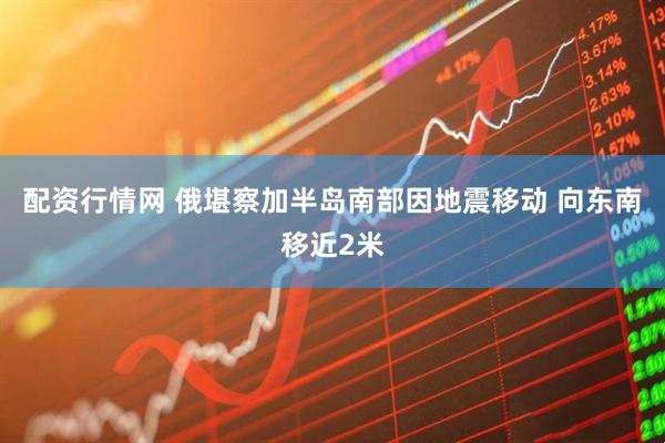 配资行情网 俄堪察加半岛南部因地震移动 向东南移近2米