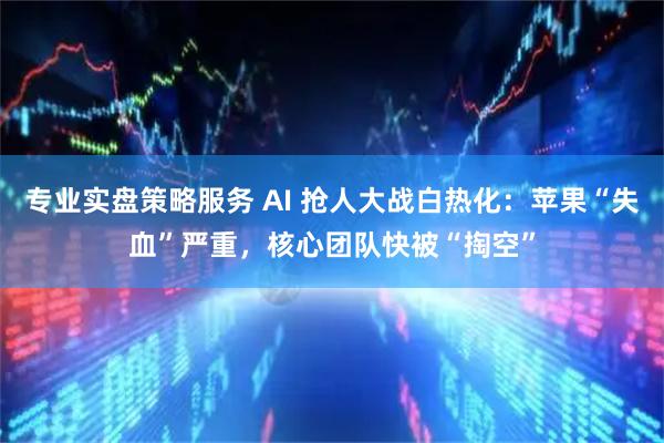 专业实盘策略服务 AI 抢人大战白热化：苹果“失血”严重，核心团队快被“掏空”