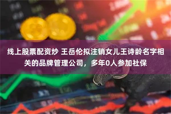 线上股票配资炒 王岳伦拟注销女儿王诗龄名字相关的品牌管理公司，多年0人参加社保