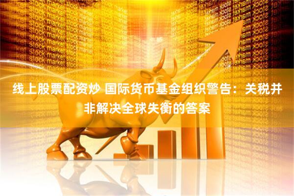 线上股票配资炒 国际货币基金组织警告：关税并非解决全球失衡的答案