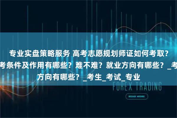 专业实盘策略服务 高考志愿规划师证如何考取？怎么报考，报考条件及作用有哪些？难不难？就业方向有哪些？_考生_考试_专业