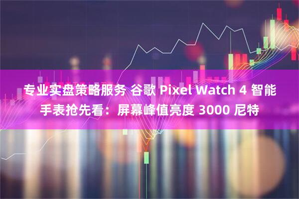 专业实盘策略服务 谷歌 Pixel Watch 4 智能手表抢先看：屏幕峰值亮度 3000 尼特