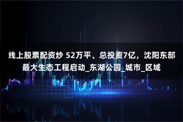 线上股票配资炒 52万平、总投资7亿，沈阳东部最大生态工程启动_东湖公园_城市_区域