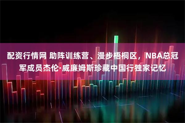 配资行情网 助阵训练营、漫步梧桐区，NBA总冠军成员杰伦·威廉姆斯珍藏中国行独家记忆