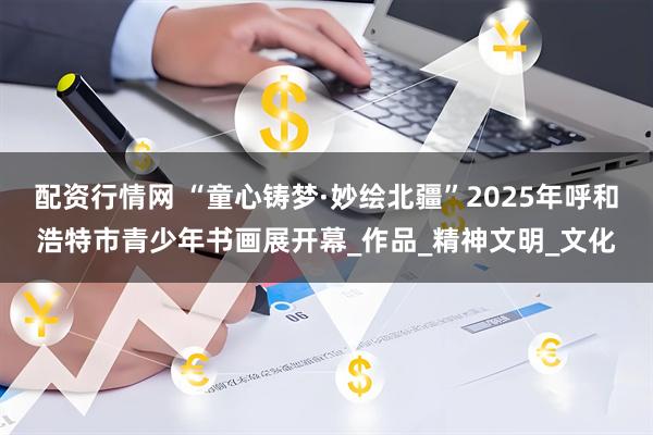 配资行情网 “童心铸梦·妙绘北疆”2025年呼和浩特市青少年书画展开幕_作品_精神文明_文化