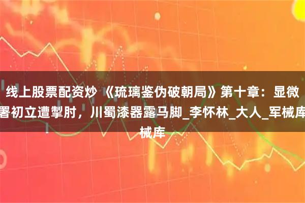 线上股票配资炒 《琉璃鉴伪破朝局》第十章：显微署初立遭掣肘，川蜀漆器露马脚_李怀林_大人_军械库