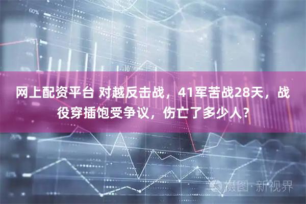 网上配资平台 对越反击战，41军苦战28天，战役穿插饱受争议，伤亡了多少人？