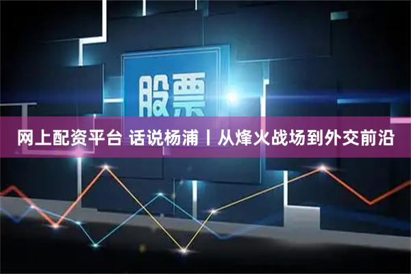 网上配资平台 话说杨浦丨从烽火战场到外交前沿