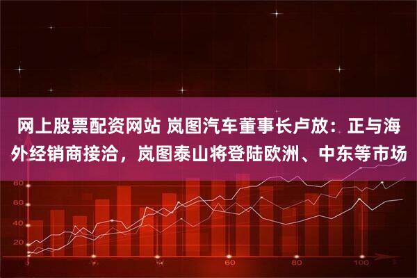 网上股票配资网站 岚图汽车董事长卢放：正与海外经销商接洽，岚图泰山将登陆欧洲、中东等市场
