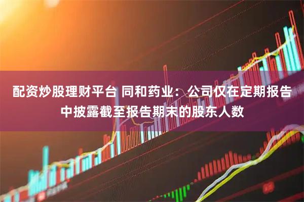 配资炒股理财平台 同和药业：公司仅在定期报告中披露截至报告期末的股东人数