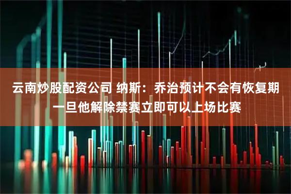 云南炒股配资公司 纳斯：乔治预计不会有恢复期 一旦他解除禁赛立即可以上场比赛