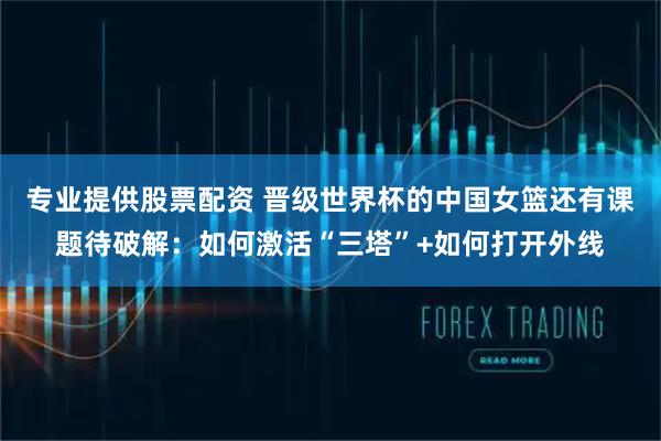 专业提供股票配资 晋级世界杯的中国女篮还有课题待破解：如何激活“三塔”+如何打开外线